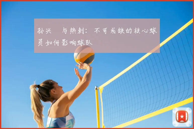 孙兴慜与热刺:不可或缺的核心球员如何影响球队