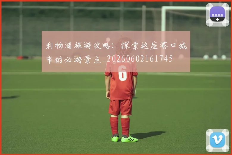 利物浦旅游攻略:探索这座港口城市的必游景点_20260602161745