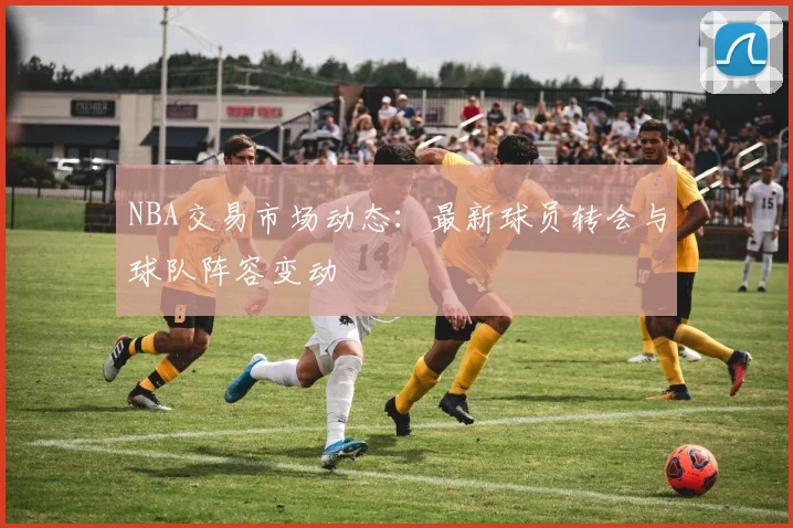 NBA交易市场动态:最新球员转会与球队阵容变动